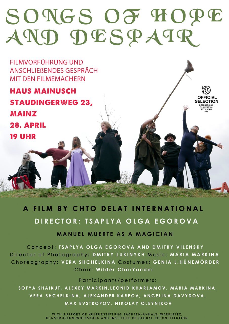 SONGS OF HOPE
AND DESPATR

FILMVORFUHRUNG UND

ANSCHLIEßENDES GESPRACH

MIT DEN FILMEMACHERN

HAUS MAINUSCH
STAUDINGERWEG 23,
MAINZ

28. APRIL
19 UHR

DIRECTOR: TSAPLYA OLGA EGOROVA

TSAPLYA OLGA EGOROVA AND DMITRY VILENSKY
DMITRY LUKINYKH MARIA MARKINA

VERA SHCHELKINA GENIA L.HUNEMORDER
Wilder ChorYander

SOFYA SHAIKUT, ALEXEY MARKIN,LEONID KHARLAMOV, MARIA MARKINA,
VERA SHCHELKINA, ALEXANDER KARPOV, ANGELINA DAVYDOVA,
MAX EVSTROPOV, NIKOLAY OLEYNIKOV
